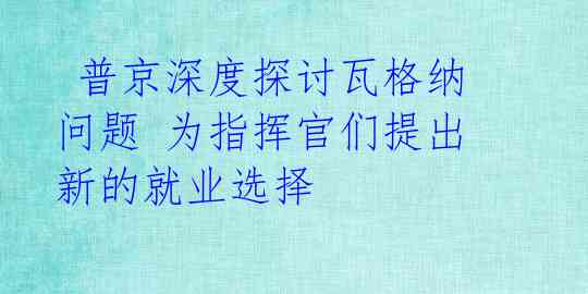 普京深度探讨瓦格纳问题 为指挥官们提出新的就业选择