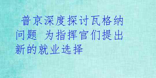  普京深度探讨瓦格纳问题 为指挥官们提出新的就业选择 