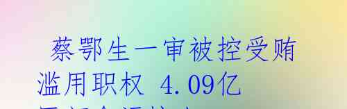 蔡鄂生一审被控受贿滥用职权 4.09亿巨额贪污惊人