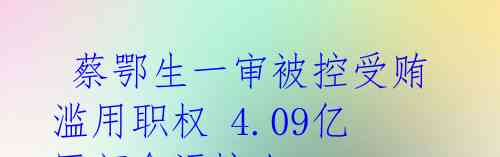  蔡鄂生一审被控受贿滥用职权 4.09亿巨额贪污惊人 