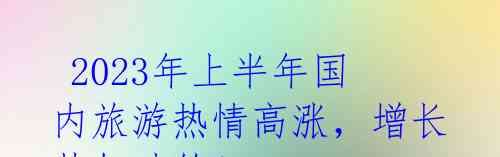 2023年上半年国内旅游热情高涨,增长势如破竹!