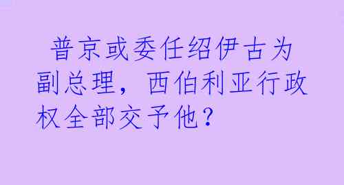  普京或委任绍伊古为副总理，西伯利亚行政权全部交予他？ 