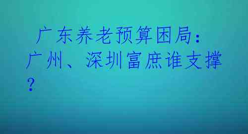 广东养老预算困局:广州、深圳富庶谁支撑?