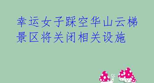  幸运女子踩空华山云梯 景区将关闭相关设施 