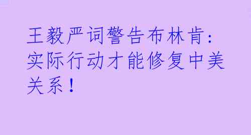 王毅严词警告布林肯: 实际行动才能修复中美关系!