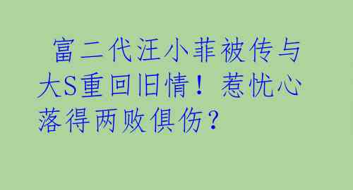 富二代汪小菲被传与大S重回旧情!惹忧心落得两败俱伤?