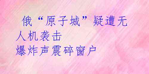 俄“原子城”疑遭无人机袭击 爆炸声震碎窗户