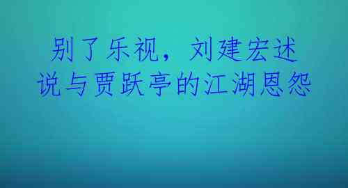 别了乐视,刘建宏述说与贾跃亭的江湖恩怨