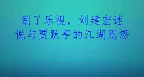  别了乐视，刘建宏述说与贾跃亭的江湖恩怨 