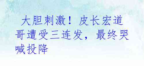 大胆刺激!皮长宏道哥遭受三连发,最终哭喊投降