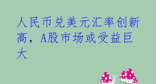 人民币兑美元汇率创新高，A股市场或受益巨大 