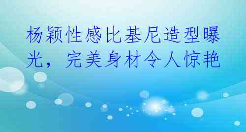 杨颖性感比基尼造型曝光，完美身材令人惊艳 