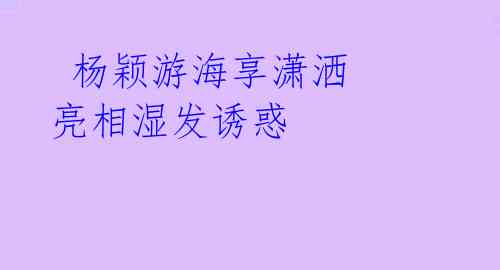 杨颖游海享潇洒 亮相湿发诱惑