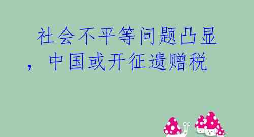 社会不平等问题凸显,中国或开征遗赠税