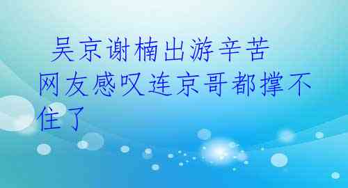 吴京谢楠出游辛苦 网友感叹连京哥都撑不住了
