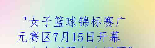  "女子篮球锦标赛广元赛区7月15日开幕，十支豪强争夺冠军" 