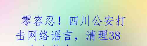  零容忍！四川公安打击网络谣言，清理3800余条信息 