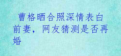  曹格晒合照深情表白前妻，网友猜测是否再婚 