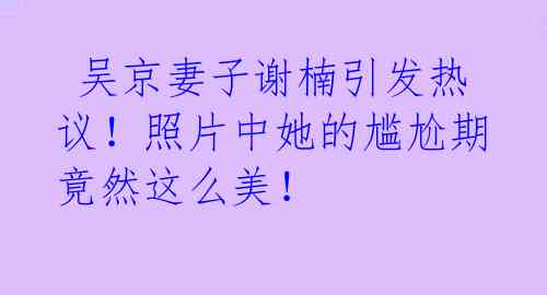  吴京妻子谢楠引发热议！照片中她的尴尬期竟然这么美！ 