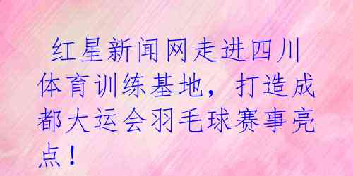  红星新闻网走进四川体育训练基地，打造成都大运会羽毛球赛事亮点！ 