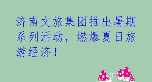 济南文旅集团推出暑期系列活动,燃爆夏日旅游经济!
