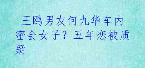 王鸥男友何九华车内密会女子?五年恋被质疑