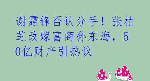 谢霆锋否认分手！张柏芝改嫁富商孙东海，50亿财产引热议 