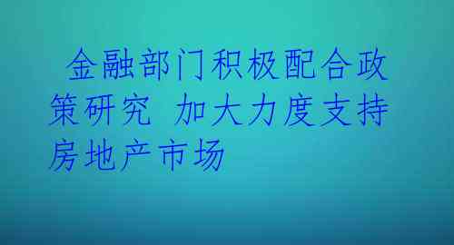  金融部门积极配合政策研究 加大力度支持房地产市场 