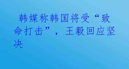  韩媒称韩国将受“致命打击”，王毅回应坚决