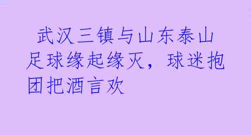  武汉三镇与山东泰山足球缘起缘灭，球迷抱团把酒言欢