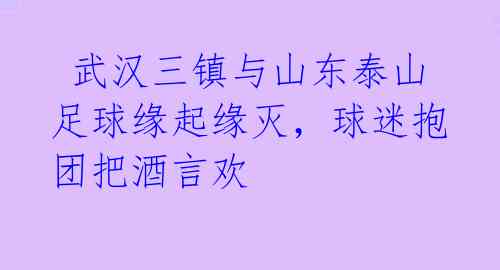  武汉三镇与山东泰山足球缘起缘灭，球迷抱团把酒言欢 