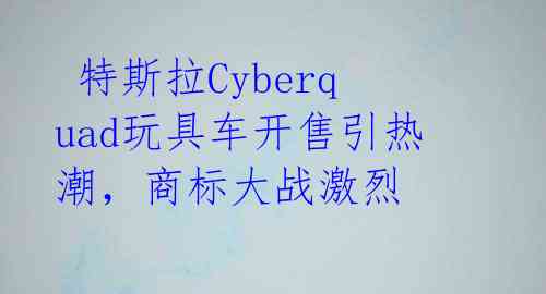  特斯拉Cyberquad玩具车开售引热潮，商标大战激烈 