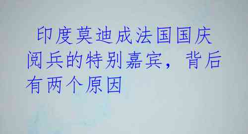  印度莫迪成法国国庆阅兵的特别嘉宾，背后有两个原因 