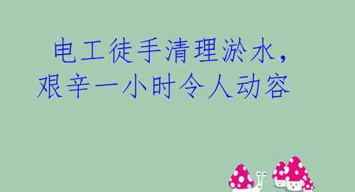 电工徒手清理淤水,艰辛一小时令人动容