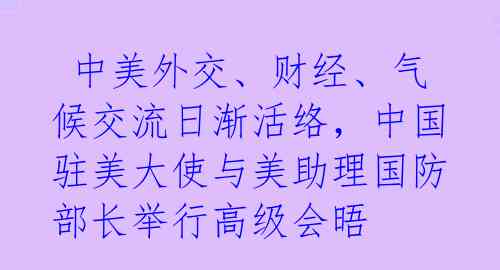 中美外交、财经、气候交流日渐活络,中国驻美大使与美助理国防部长举行高级会晤