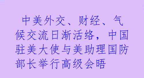  中美外交、财经、气候交流日渐活络，中国驻美大使与美助理国防部长举行高级会晤 