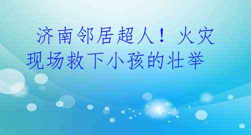 济南邻居超人!火灾现场救下小孩的壮举