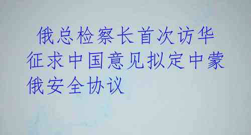  俄总检察长首次访华 征求中国意见拟定中蒙俄安全协议 