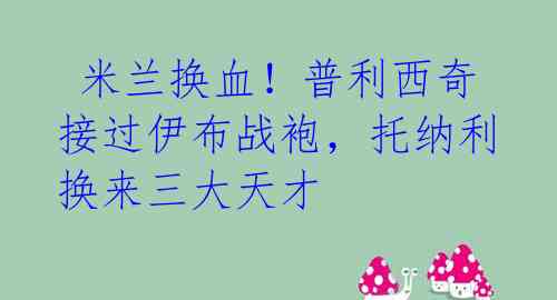  米兰换血！普利西奇接过伊布战袍，托纳利换来三大天才 