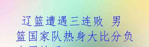 辽篮遭遇三连败 男篮国家队热身大比分负克罗地亚