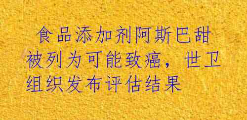  食品添加剂阿斯巴甜被列为可能致癌，世卫组织发布评估结果 