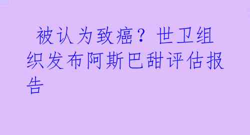 被认为致癌?世卫组织发布阿斯巴甜评估报告