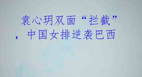 袁心玥双面“拦截”,中国女排逆袭巴西
