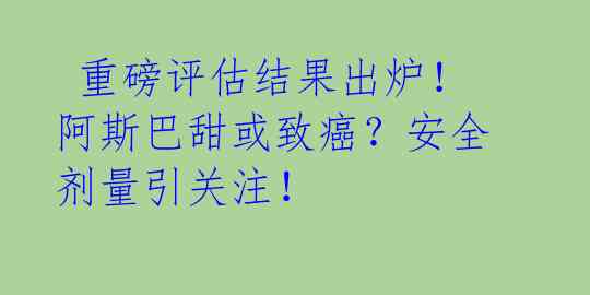 重磅评估结果出炉!阿斯巴甜或致癌?安全剂量引关注!