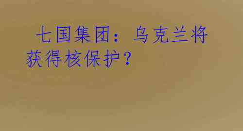 七国集团:乌克兰将获得核保护?