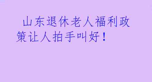 山东退休老人福利政策让人拍手叫好!