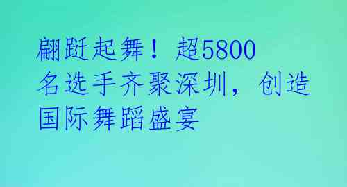 翩跹起舞!超5800名选手齐聚深圳,创造国际舞蹈盛宴