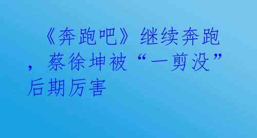 《奔跑吧》继续奔跑,蔡徐坤被“一剪没”后期厉害