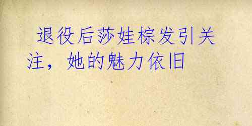 退役后莎娃棕发引关注,她的魅力依旧