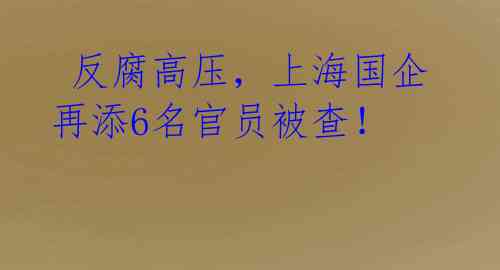  反腐高压，上海国企再添6名官员被查！ 